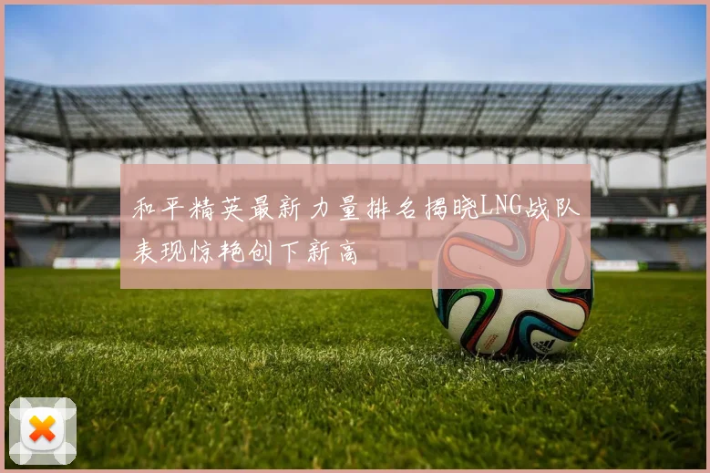 和平精英最新力量排名揭晓LNG战队表现惊艳创下新高