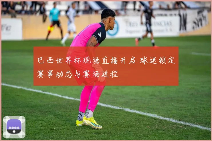 巴西世界杯现场直播开启 球迷锁定赛事动态与赛场进程