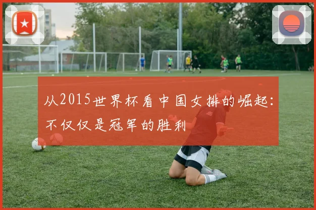 从2015世界杯看中国女排的崛起：不仅仅是冠军的胜利