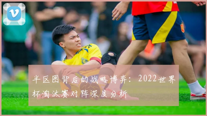 半区图背后的战略博弈：2022世界杯淘汰赛对阵深度分析