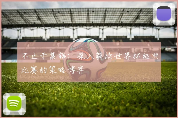 不止于集锦：深入解读世界杯经典比赛的策略博弈