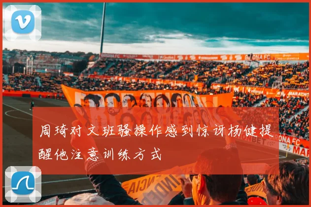 周琦对文班骚操作感到惊讶杨健提醒他注意训练方式
