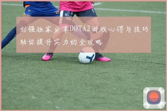 刘强独家分享DOTA2游戏心得与技巧助你提升实力的全攻略