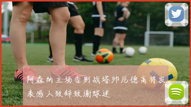 阿森纳主场告别战塔帅厄德高将发表感人致辞致谢球迷