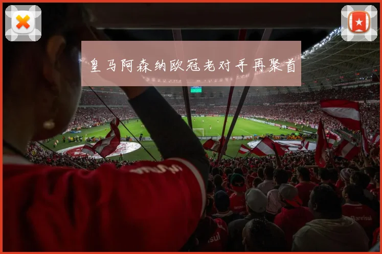 皇马阿森纳欧冠老对手再聚首